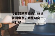 今日娱乐圈动态，热点新闻盘点，明星动向一网打尽