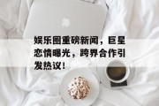 娱乐圈重磅新闻，巨星恋情曝光，跨界合作引发热议！