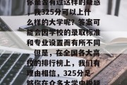 在竞争激烈的高考中，你是否有过这样的疑惑，我325分可以上什么样的大学呢？答案可能会因学校的录取标准和专业设置而有所不同。但是，在全国各大高校的排行榜上，我们有理由相信，325分足够你在众多大学中脱颖而出。