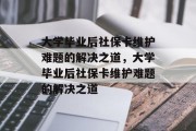 大学毕业后社保卡维护难题的解决之道，大学毕业后社保卡维护难题的解决之道