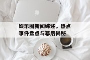娱乐圈新闻综述，热点事件盘点与幕后揭秘