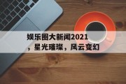 娱乐圈大新闻2021，星光璀璨，风云变幻