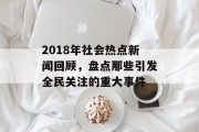2018年社会热点新闻回顾，盘点那些引发全民关注的重大事件