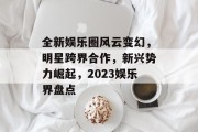 全新娱乐圈风云变幻，明星跨界合作，新兴势力崛起，2023娱乐界盘点