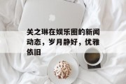 关之琳在娱乐圈的新闻动态，岁月静好，优雅依旧