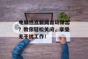 电脑热点新闻自动弹出？教你轻松关闭，享受无干扰工作！
