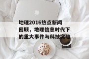 地理2016热点新闻回顾，地理信息时代下的重大事件与科技突破