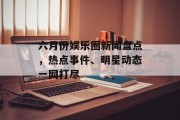 六月份娱乐圈新闻盘点，热点事件、明星动态一网打尽