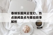 泰娱乐圈风云变幻，热点新闻盘点与幕后故事解析