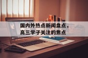 国内外热点新闻盘点，高三学子关注的焦点