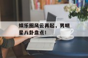 娱乐圈风云再起，男明星八卦盘点！