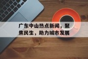 广东中山热点新闻，聚焦民生，助力城市发展