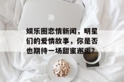 娱乐圈恋情新闻，明星们的爱情故事，你是否也期待一场甜蜜邂逅？