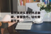 如何关闭头条的热点新闻，掌握技巧，轻松屏蔽干扰