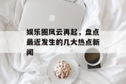 娱乐圈风云再起，盘点最近发生的几大热点新闻