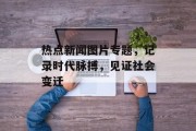 热点新闻图片专题，记录时代脉搏，见证社会变迁