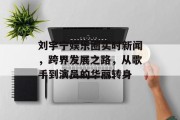 刘宇宁娱乐圈实时新闻，跨界发展之路，从歌手到演员的华丽转身