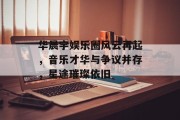 华晨宇娱乐圈风云再起，音乐才华与争议并存，星途璀璨依旧
