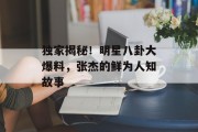 独家揭秘！明星八卦大爆料，张杰的鲜为人知故事
