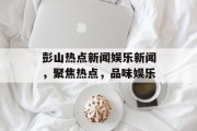 彭山热点新闻娱乐新闻，聚焦热点，品味娱乐