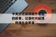 中央热点新闻稿件背后的故事，记录时代脉搏，传递社会声音