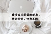 香港娱乐圈最新动态，星光熠熠，热点不断！