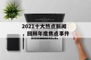 2021十大热点新闻，回顾年度焦点事件