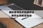 国际商务热点新闻评述，解码全球商业脉动