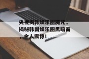 央视揭韩娱乐圈魔咒，揭秘韩国娱乐圈黑暗面，令人震惊！