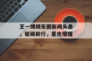 王一博娱乐圈新闻头条，砥砺前行，星光熠熠