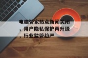 电脑管家热点新闻关闭，用户隐私保护再升级，行业监管趋严