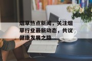 烟草热点新闻，关注烟草行业最新动态，共议健康发展之路