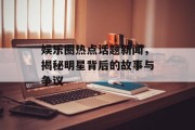 娱乐圈热点话题新闻，揭秘明星背后的故事与争议
