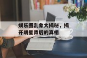 娱乐圈乱象大揭秘，揭开明星背后的真相
