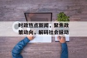 时政热点新闻，聚焦政策动向，解码社会脉动