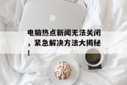 电脑热点新闻无法关闭，紧急解决方法大揭秘！