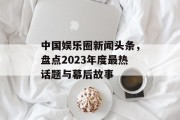中国娱乐圈新闻头条，盘点2023年度最热话题与幕后故事