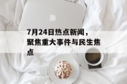7月24日热点新闻，聚焦重大事件与民生焦点