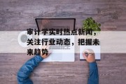 审计学实时热点新闻，关注行业动态，把握未来趋势