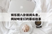 娱乐圈八卦新闻头条，揭秘明星们的幕后故事