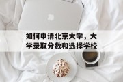 如何申请北京大学，大学录取分数和选择学校