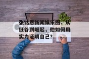 张铭恩新闻娱乐圈，从低谷到崛起，他如何用实力证明自己？