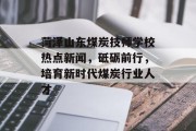 菏泽山东煤炭技师学校热点新闻，砥砺前行，培育新时代煤炭行业人才