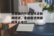 近期国内外政治热点新闻综述，多维度透视国际风云变幻