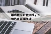 华为勇立时代潮头，引领热点新闻关注