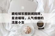鹿晗娱乐圈新闻回顾，星途璀璨，人气爆棚的流量小生