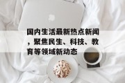 国内生活最新热点新闻，聚焦民生、科技、教育等领域新动态