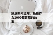 热点新闻追踪，最新作文1000篇背后的故事
