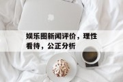 娱乐圈新闻评价，理性看待，公正分析