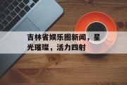 吉林省娱乐圈新闻，星光璀璨，活力四射